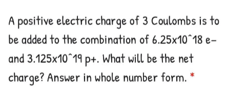 A positive electric charge of 3 Coulombs is to
be added to the combination of 6.25x10^18 e-
and 3.125x10^19 p+. What will be the net
charge? Answer in whole number form. *
