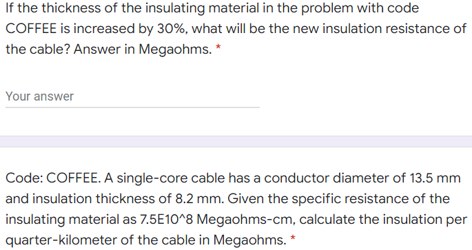If the thickness of the insulating material in the problem with code
COFFEE is increased by 30%, what will be the new insulation resistance of
the cable? Answer in Megaohms. *
Your answer
Code: COFFEE. A single-core cable has a conductor diameter of 13.5 mm
and insulation thickness of 8.2 mm. Given the specific resistance of the
insulating material as 7.5E10^8 Megaohms-cm, calculate the insulation per
quarter-kilometer of the cable in Megaohms. *
