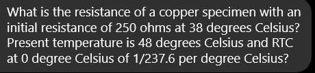 What is the resistance of a copper specimen with an
initial resistance of 250 ohms at 38 degrees Celsius?
Present temperature is 48 degrees Celsius and RTC
at 0 degree Celsius of 1/237.6 per degree Celsius?
