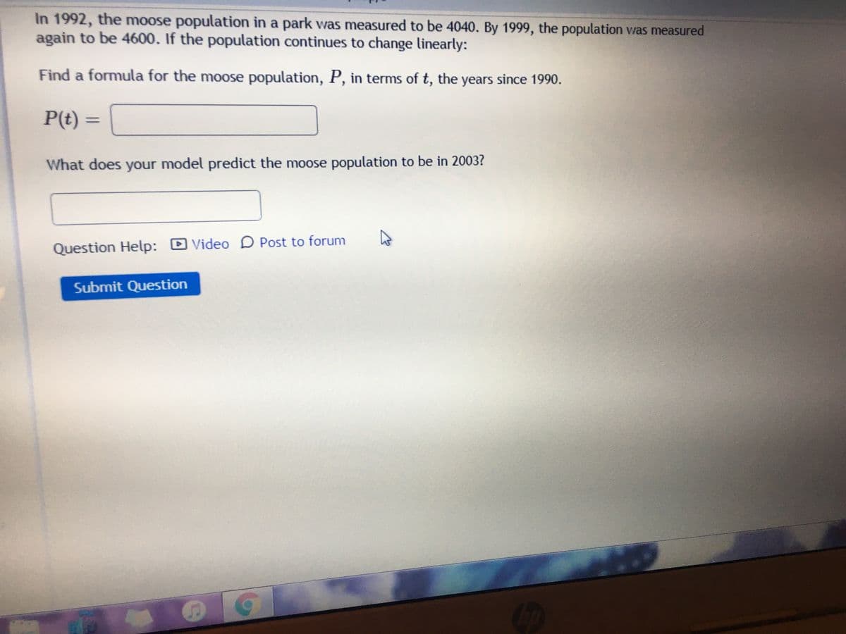 In 1992, the moose population in a park was measured to be 4040. By 1999, the population was measured
again to be 4600. If the population continues to change linearly:
Find a formula for the moose population, P, in terms of t, the years since 1990.
P(t) =
What does your model predict the moose population to be in 2003?
Question Help:
DVideo D Post to forum
Submit Question
