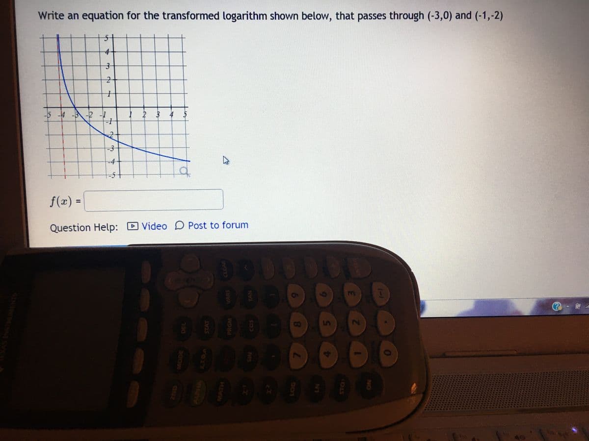 Write an equation for the transformed logarithm shown below, that passes through (-3,0) and (-1,-2)
4+
-5 4 -3-2 -1
4
-4
f(x) =
Question Help: Video D Post to forum
3.
0000
D0000
D000000000
8.
40
(-)
2.
NO
STO)
6.
TAN
VARS
2.
2.
SNUMENTS
