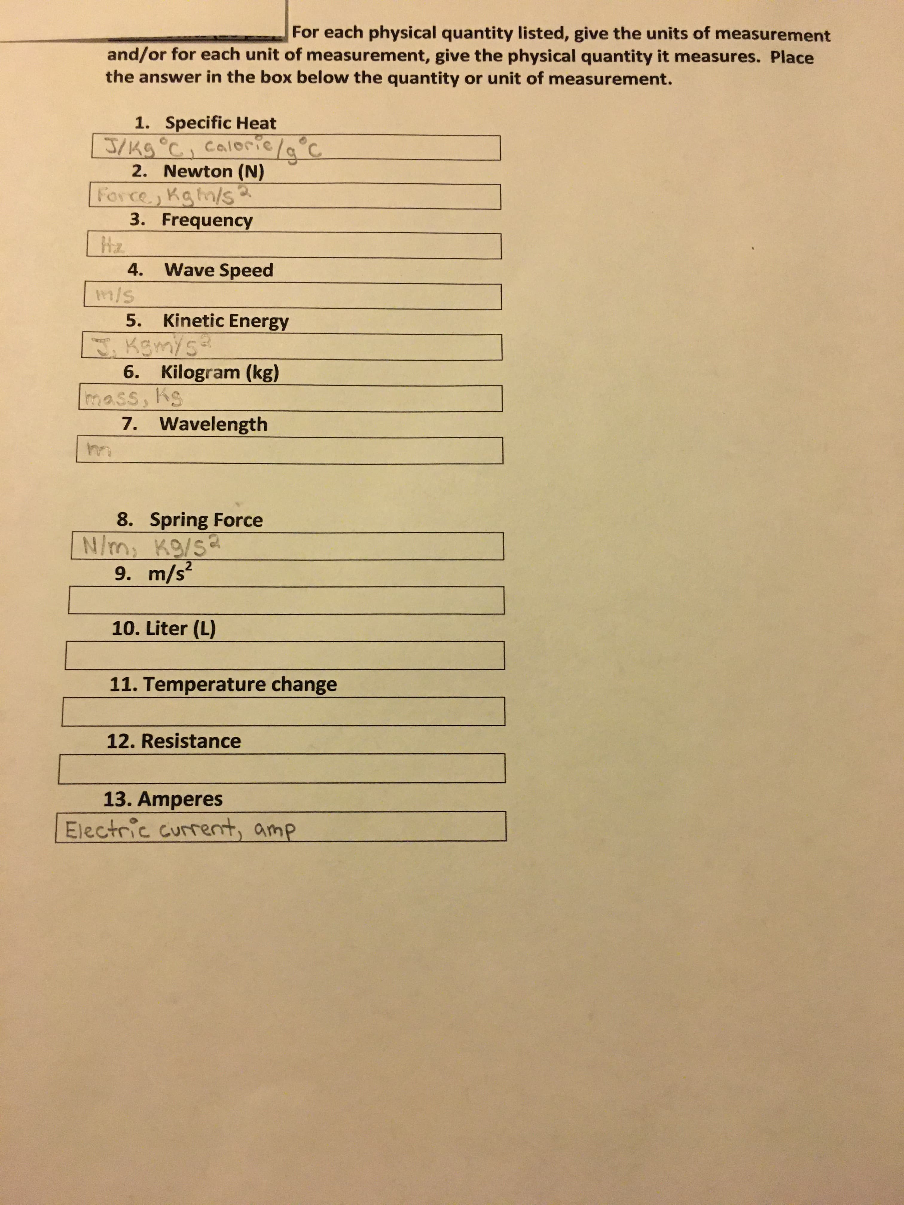 For each physical quantity listed, give the units of measurement
and/or for each unit of measurement, give the physical quantity it measures. Place
the answer in the box below the quantity or unit of measurement.
1. Specific Heat
J/kg°C, caloric/a°C
2. Newton (N)
Force, Kgn/s
3. Frequency
Hz
4. Wave Speed
m/s
5. Kinetic Energy
J.Kgm/s
6. Kilogram (kg)
mass, Ks
7. Wavelength
8. Spring Force
N/m, K9/sa
9. m/s
10. Liter (L)
11. Temperature change
12. Resistance
13. Amperes
Electric current, amp
