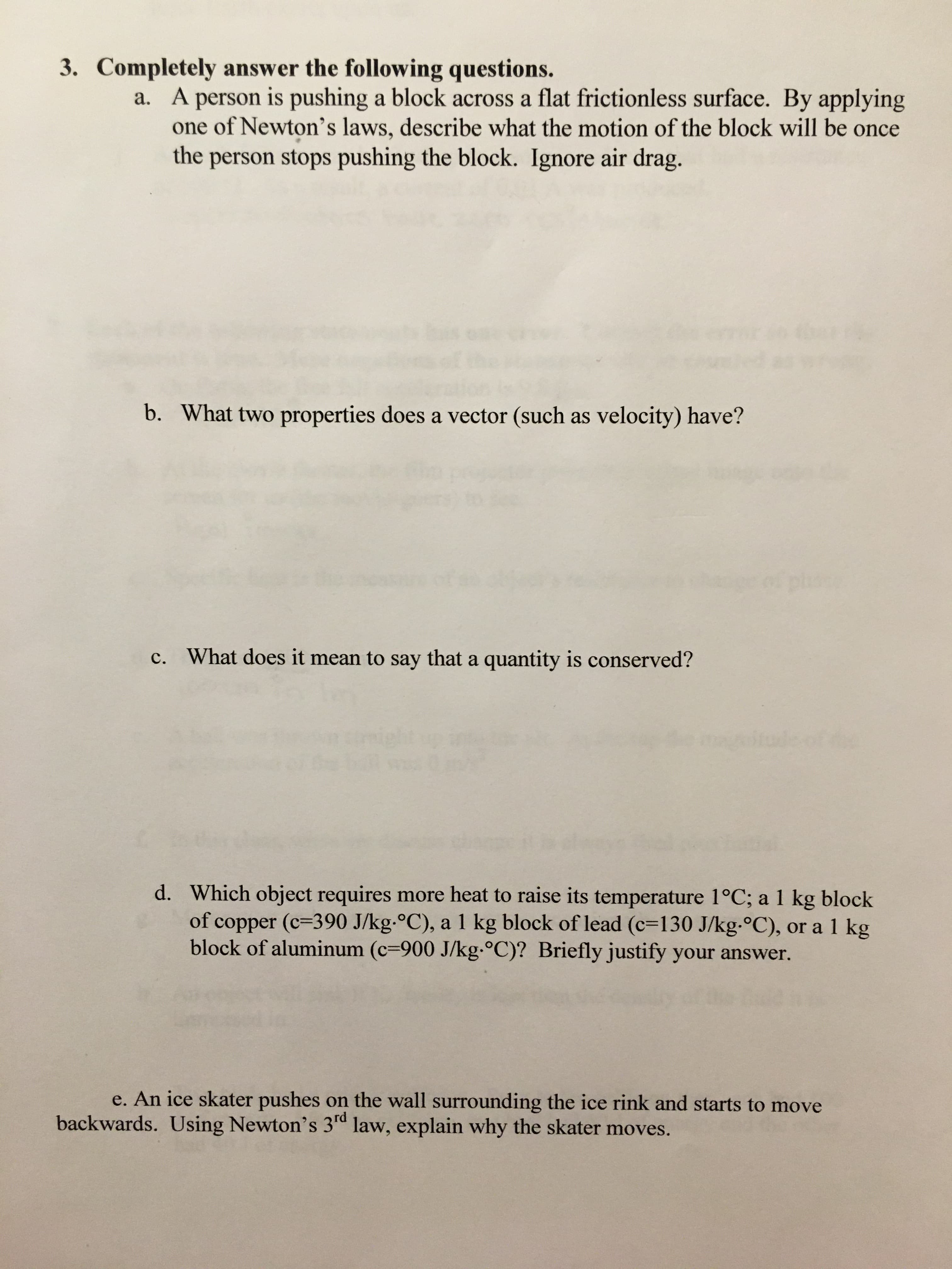 3. Completely answer the following questions.
a. A person is pushing a block across a flat frictionless surface. By applying
one of Newton's laws, describe what the motion of the block will be once
the person stops pushing the block. Ignore air drag.
b. What two properties does a vector (such as velocity) have?
c. What does it mean to say that a quantity is conserved?
Segtudeot
d. Which object requires more heat to raise its temperature 1°C; a 1 kg block
of copper (c=390 J/kg-°C), a 1 kg block of lead (c=130 J/kg-°C), or a 1 kg
block of aluminum (c=900 J/kg.°C)? Briefly justify your answer.
e. An ice skater pushes on the wall surrounding the ice rink and starts to move
backwards. Using Newton's 3rd law, explain why the skater moves.
