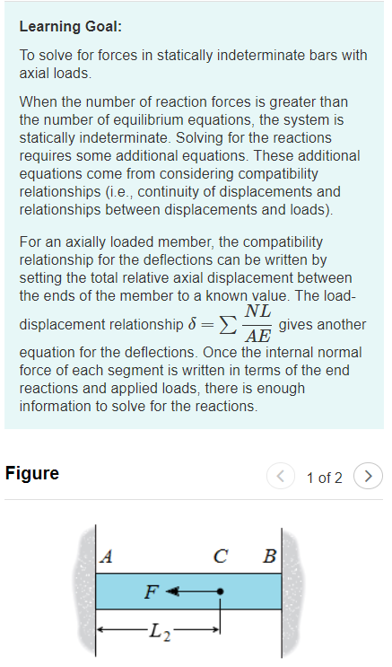 Learning Goal:
To solve for forces in statically indeterminate bars with
axial loads.
When the number of reaction forces is greater than
the number of equilibrium equations, the system is
statically indeterminate. Solving for the reactions
requires some additional equations. These additional
equations come from considering compatibility
relationships (i.e., continuity of displacements and
relationships between displacements and loads).
For an axially loaded member, the compatibility
relationship for the deflections can be written by
setting the total relative axial displacement between
the ends of the member to a known value. The load-
NL
gives another
AE
displacement relationship 8 =E
equation for the deflections. Once the internal normal
force of each segment is written in terms of the end
reactions and applied loads, there is enough
information to solve for the reactions.
Figure
1 of 2
>
A
B
F +
