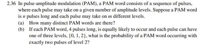 2.36 In pulse-amplitude modulation (PAM), a PAM word consists of a sequence of pulses,
where each pulse may take on a given number of amplitude levels. Suppose a PAM word
is n pulses long and each pulse may take on m different levels.
(a) How many distinct PAM words are there?
(b) If each PAM word, 4 pulses long, is equally likely to occur and each pulse can have
one of three levels, {0, 1, 2), what is the probability of a PAM word occurring with
exactly two pulses of level 2?
