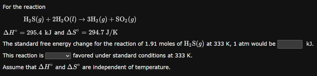 For the reaction
H₂S(g) + 2H₂O(1) → 3H₂(g) + SO₂(g)
AH° = 295.4 kJ and AS
294.7 J/K
The standard free energy change for the reaction of 1.91 moles of H₂S(g) at 333 K, 1 atm would be
This reaction is
✓ favored under standard conditions at 333 K.
Assume that AH° and AS° are independent of temperature.
kJ.