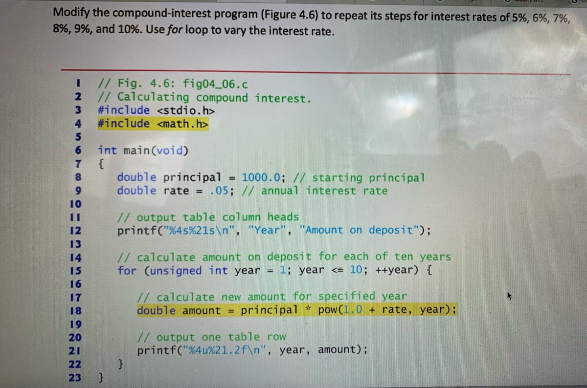 Modify the compound-interest program (Figure 4.6) to repeat its steps for interest rates of 5%, 6%, 7%,
8%, 9%, and 10%. Use for loop to vary the interest rate.
// Fig. 4.6: fig04 06.c
// Calculating compound interest.
3
#include <stdio.h>
4
#include <math.h>
5
int main(void)
{
double principal
double rate = .05; // annual interest rate
6.
8
= 1000.0; // starting principal
10
// output table column heads
printf("%4s%21ls\n", "Year", "Amount on deposit");
%3D
12
13
// calculate amount on deposit for each of ten years
for (unsigned int year = 1; year <= 10; ++year) {
14
15
16
// calculate new amount for specified year
double amount =
17
18
principal * pow(1.0 + rate, year);
19
// output one table row
printf("%4u%21.2f\n", year, amount);
20
21
22
23
