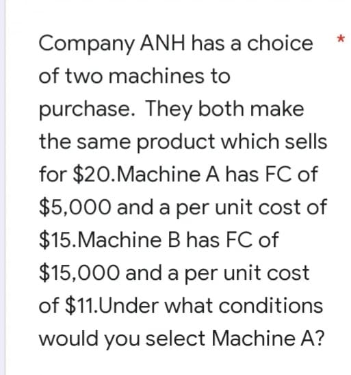 Company ANH has a choice
of two machines to
purchase. They both make
the same product which sells
for $20.Machine A has FC of
$5,000 and a per unit cost of
$15.Machine B has FC of
$15,000 and a per unit cost
of $11.Under what conditions
would you select Machine A?
