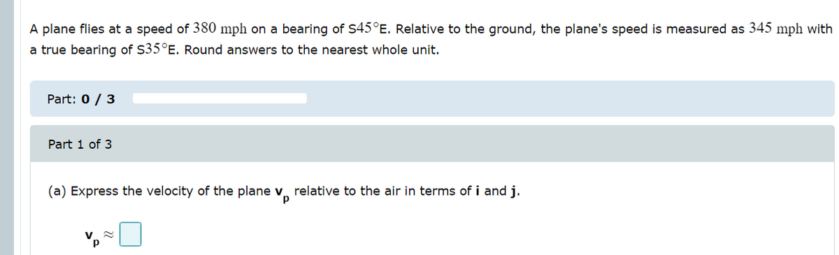 A plane flies at a speed of 380 mph on a bearing of S45°E. Relative to the ground, the plane's speed is measured as 345 mph with
a true bearing of S35°E. Round answers to the nearest whole unit.
Part: 0 / 3
Part 1 of 3
(a) Express the velocity of the plane v relative to the air in terms of i and j.
p
