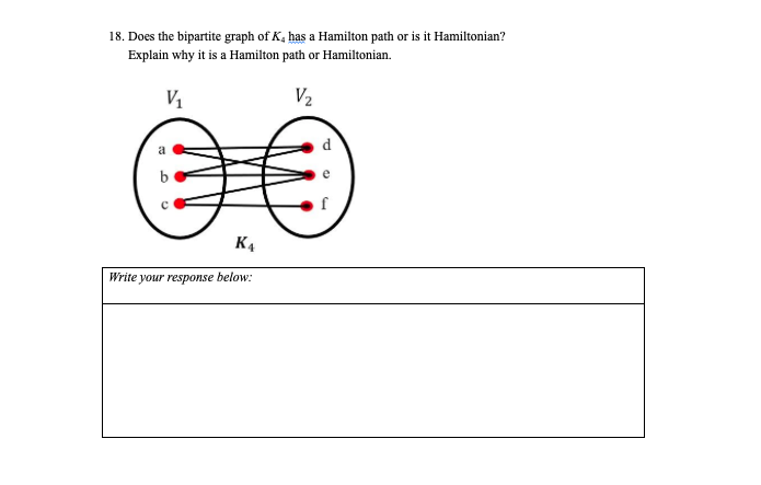 18. Does the bipartite graph of K, has a Hamilton path or is it Hamiltonian?
Explain why it is a Hamilton path or Hamiltonian.
V1
V2
d
b
K4
Write your response below:
