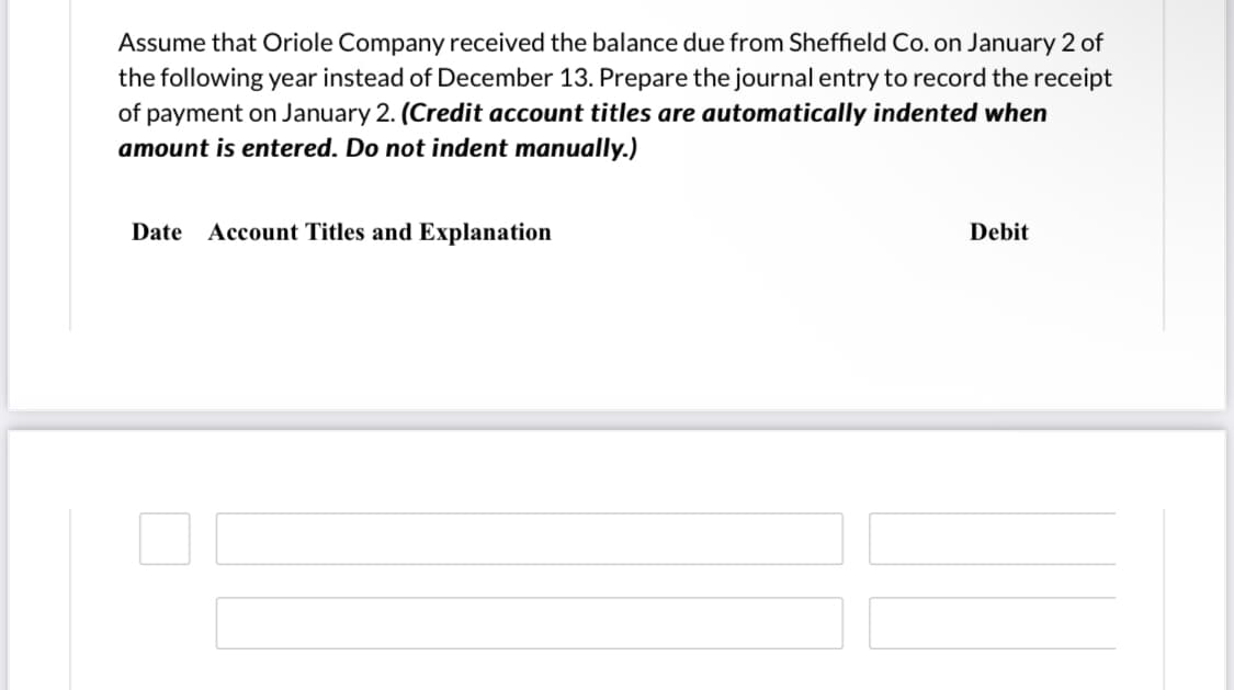 Assume that Oriole Company received the balance due from Sheffield Co. on January 2 of
the following year instead of December 13. Prepare the journal entry to record the receipt
of payment on January 2. (Credit account titles are automatically indented when
amount is entered. Do not indent manually.)
Date
Account Titles and Explanation
Debit
