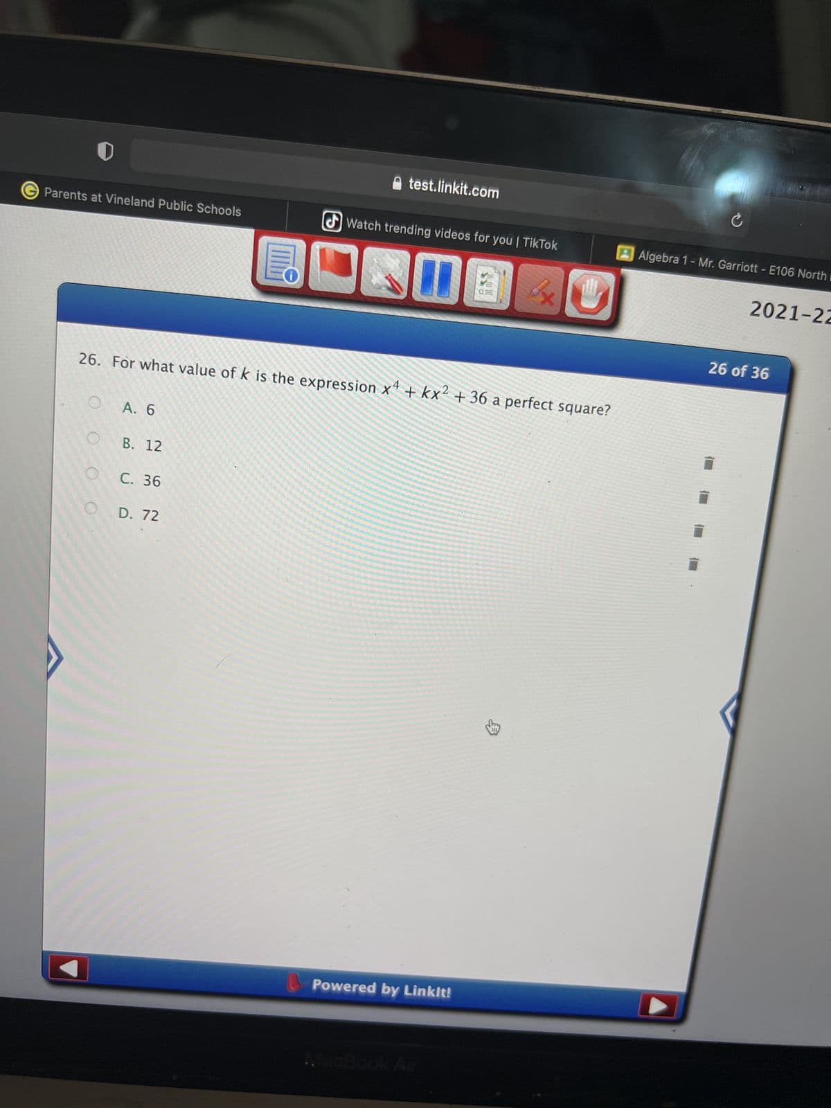 0
GParents at Vineland Public Schools
test.linkit.com
Watch trending videos for you | TikTok
10
11
It
26. For what value of k is the expression x4 + kx2 + 36 a perfect square?
A. 6
B. 12
C. 36
D. 72
Powered by Linkit!
Ć
Algebra 1 - Mr. Garriott - E106 North
2021-22
10
26 of 36