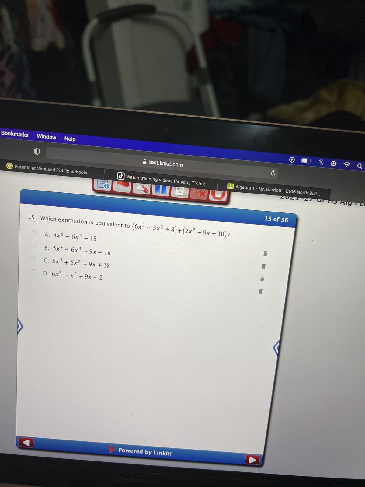 Bookmarks Window Help
test.linkit.com
Parents at Vineland Public Schools
Watch trending videos for you | TikTok
O
x
15. Which expression is equivalent to (6x³ +3x²+8)+(2x² − 9x + 10)?
-
A. 8x5 - 6x³ + 18
B. 5x4 + 6x³ - 9x + 18
O
C. 6x³ +5x² - 9x + 18
OD. 6x³ + x² +9x−2
Powered by Linkit!
MacBook Air
Q
ZUZI 22 GHS Aig T L
Ć
AAlgebra 1 - Mr. Garriott - E106 North Buil...
15 of 36