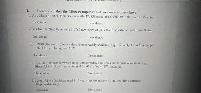 Indicate whether the follow examples reflect incidence or prevalence.
1. As of June 4, 2020, there are currently 47, 856 cases of COVID-19 in the state of Virginia.
I.
Incidence
Prevalence
2. On June 4, 2020 there were 14,767 new cases of COVID-19 reported in the United States.
Incidence
Prevalence
3. In 2018 (the year for which data is most readily available) approximately 1.1 million people
in the U.S. are living with HIV.
Incidence
Prevalence
4. In 2018, (the year for which data is most readily available), individuals who identify as
Black/African American accounted for 42% of new HIV diagnoses.
Incidence
Prevalence
S. About 7.1% of children aged 3-17 years (approximately 4.4 million) have currently
diagnosed anxiety.
Incidence
Prevalence
