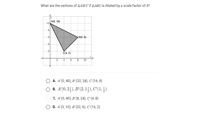 What are the vertices of AA'B'C'if AABC is dilated by a scale factor of 4?
А(0, 10)
10
6
B(8, 6)
4
2
Č(4, 2)
2
8
10
А. А (0, 40), в (32, 24), С'(16, 8)
B. A'(0, 2}), B'(2, 1}), C"(1, })
C. A'(0, 40), B' (8, 24), C'(4, 8)
D. A'(0, 10), B'(32, 6), C'(16, 2)
