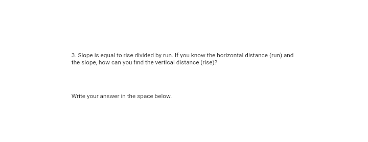 3. Slope is equal to rise divided by run. If you know the horizontal distance (run) and
the slope, how can you find the vertical distance (rise)?
Write your answer in the space below.
