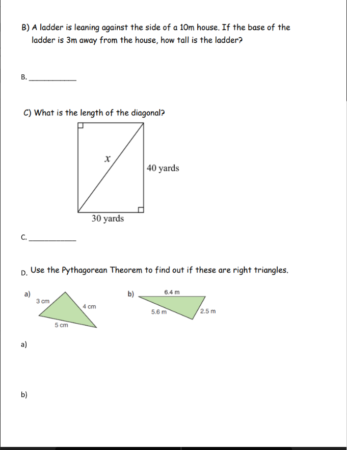 B) A ladder is leaning against the side of a 10m house. If the base of the
ladder is 3m away from the house, how tall is the ladder?
В.
C) What is the length of the diagonal?
40 yards
30 yards
C.
Use the Pythagorean Theorem to find out if these are right triangles.
D.
6.4 m
a)
3 cm
b)
4 cm
5.6 m
/2.5 m
5 cm
a)
b)
