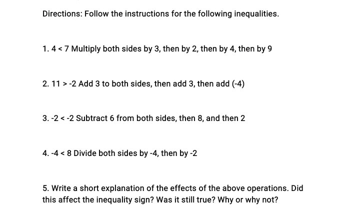 Directions: Follow the instructions for the following inequalities.
1. 4 < 7 Multiply both sides by 3, then by 2, then by 4, then by 9
2. 11 > -2 Add 3 to both sides, then add 3, then add (-4)
3. -2 < -2 Subtract 6 from both sides, then 8, and then 2
4. -4 < 8 Divide both sides by -4, then by -2
5. Write a short explanation of the effects of the above operations. Did
this affect the inequality sign? Was it still true? Why or why not?
