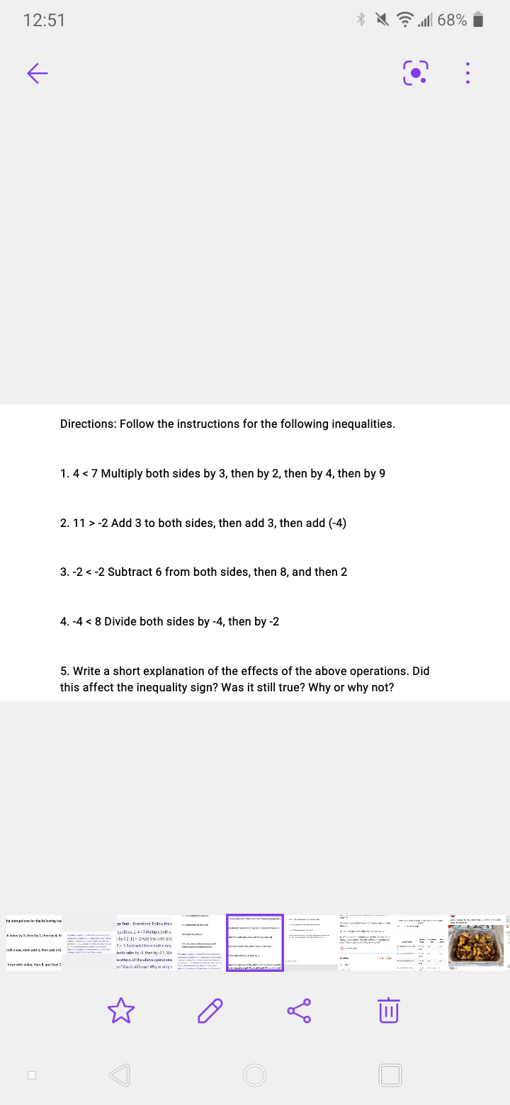 12:51
Directions: Follow the instructions for the following inequalities.
1. 4 < 7 Multiply both sides by 3, then by 2, then by 4, then by 9
2. 11 > -2 Add 3 to both sides, then add 3, then add (-4)
3. -2 < -2 Subtract 6 from both sides, then 8, and then 2
4. -4 < 8 Divide both sides by -4, then by -2
5. Write a short explanation of the effects of the above operations. Did
this affect the inequality sign? Was it still true? Why or why not?
ta iretracto ferta lal ie
Teat: Deiere Falaw thei
I b32. 24ed eth dte
borh side ba -4 Iter tr-.W
tonh in her
n?Weilatiluw! Mru wten
