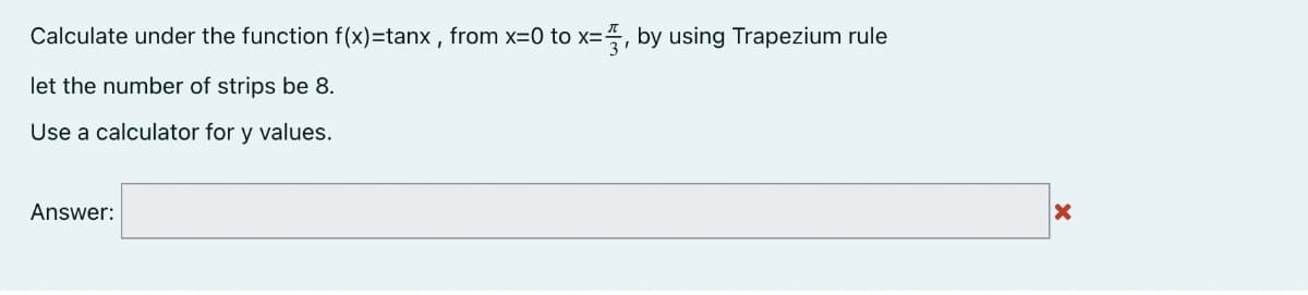 Calculate under the function f(x)=tanx, from x=0 to x=3, by using Trapezium rule
let the number of strips be 8.
Use a calculator for y values.
Answer:
X
