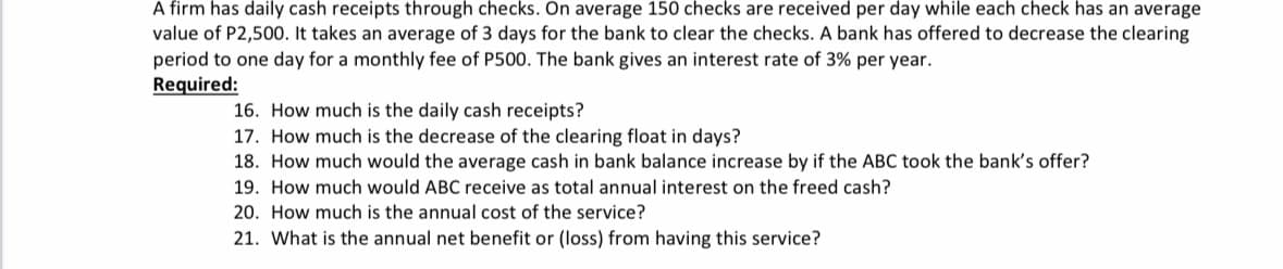 A firm has daily cash receipts through checks. On average 150 checks are received per day while each check has an average
value of P2,500. It takes an average of 3 days for the bank to clear the checks. A bank has offered to decrease the clearing
period to one day for a monthly fee of P500. The bank gives an interest rate of 3% per year.
Required:
16. How much is the daily cash receipts?
17. How much is the decrease of the clearing float in days?
18. How much would the average cash in bank balance increase by if the ABC took the bank's offer?
19. How much would ABC receive as total annual interest on the freed cash?
20. How much is the annual cost of the service?
21. What is the annual net benefit or (loss) from having this service?
