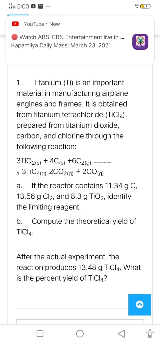 5:00 D 9 ….
46 31
YouTube • Now
Watch ABS-CBN Entertainment live in ..
Kapamilya Daily Mass: March 23, 2021
1.
Titanium (Ti) is an important
material in manufacturing airplane
engines and frames. It is obtained
from titanium tetrachloride (TiCl4),
prepared from titanium dioxide,
carbon, and chlorine through the
following reaction:
3TIO2(5) + 4C(s) +6C2(g)
à 3TIC4(9) 2CO2(9) + 2CO(g)
а.
If the reactor contains 11.34 g C,
13.56 g Cl2, and 8.3 g TIO2, identify
the limiting reagent.
b.
Compute the theoretical yield of
TICIĄ.
After the actual experiment, the
reaction produces 13.48 g TiCl4. What
is the percent yield of TiCl4?
