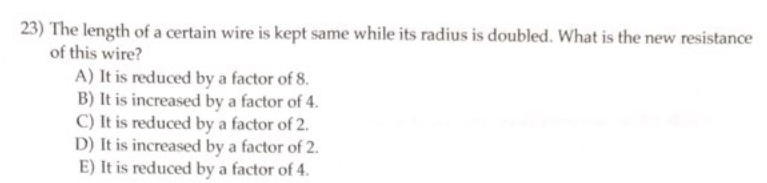 23) The length of a certain wire is kept same while its radius is doubled. What is the new resistance
of this wire?
A) It is reduced by a factor of 8.
B) It is increased by a factor of 4.
C) It is reduced by a factor of 2.
D) It is increased by a factor of 2.
E) It is reduced by a factor of 4.