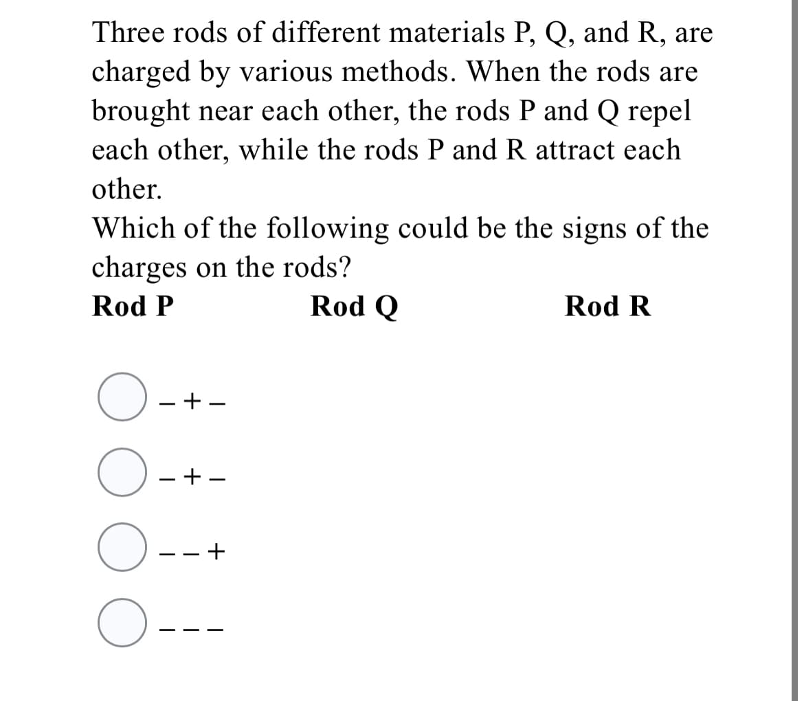 Three rods of different materials P, Q, and R, are
charged by various methods. When the rods are
brought near each other, the rods P and Q repel
each other, while the rods P and R attract each
other.
Which of the following could be the signs of the
charges on the rods?
Rod P
Rod Q
Rod R
- + -
- + -
- -
- -
+
