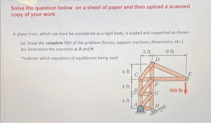 Solve the question below on a sheet of paper and then upload a scanned
copy of your work
A plane truss, which can here be considered as a rigid body, is loaded and supported as shown.
(a) Draw the complete FBD of the problem (forces, support reactions, dimensions, etc.)
(b) Determine the reactions at A and H
3 ft
Y6
*Indicate which equations of equilibrium being used
D
4 ft
F
4 ft
B
500 lb
4 ft
