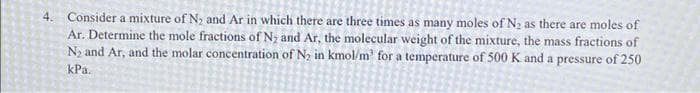 4. Consider a mixture of Ny and Ar in which there are three times as many moles of N2 as there are moles of
Ar. Determine the mole fractions of N; and Ar, the molecular weight of the mixture, the mass fractions of
N2 and Ar, and the molar concentration of N, in kmol/m' for a temperature of 500 K and a pressure of 250
kPa.
