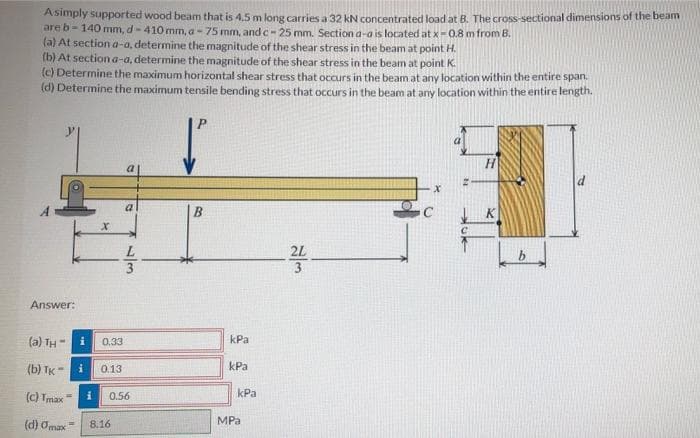 Asimply supported wood beam that is 4,5 m long carries a 32 kN concentrated load at B. The cross-sectional dimensions of the beam
are b-140 mm, d-410 mm, a-75 mm, and c-25 mm. Section a-a is located at x-0.8 m from B.
(a) At section a-a, determine the magnitude of the shear stress in the beam at point H.
(b) At section a-a, determine the magnitude of the shear stress in the beam at point K.
(c) Determine the maximum horizontal shear stress that ocurs in the beam at any location within the entire span.
(d) Determine the maximum tensile bending stress that occurs in the beam at any location within the entire length.
H
2L
3
Answer:
(a) TH
0.33
kPa
(b) TK
kPa
0.13
kPa
(c) Tmax
0.56
MPa
(d) Omax=
8.16
