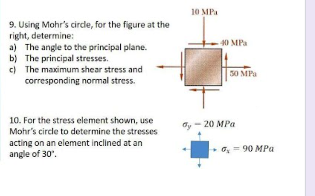 10 MPa
9. Using Mohr's circle, for the figure at the
right, determine:
a) The angle to the principal plane.
b) The principal stresses.
c) The maximum shear stress and
corresponding normal stress.
- 40 MPa
50 MPa
10. For the stress element shown, use
Mohr's circle to determine the stresses
acting on an element inclined at an
angle of 30°.
Oy = 20 MPa
%3D
Ox = 90 MPa
