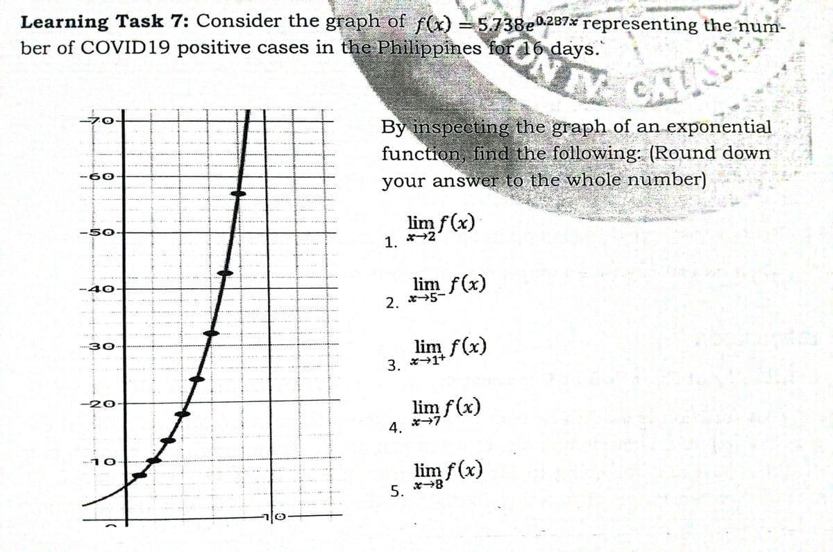 Learning Task 7: Consider the graph of f(x) = 5.738e0237x representing the num-
ber of COVID19 positive cases in the Philippines for 16 days.
40-
By inspecting the graph of an exponential
function, find the following: (Round down
60.
your answer to the whole number)
lim f (x)
-50
1. *2
lim f(x)
2. *5-
30
lim f(x)
3. *1+
-20
lim f (x)
4. *7
10
lim f (x)
5. *8
wwww

