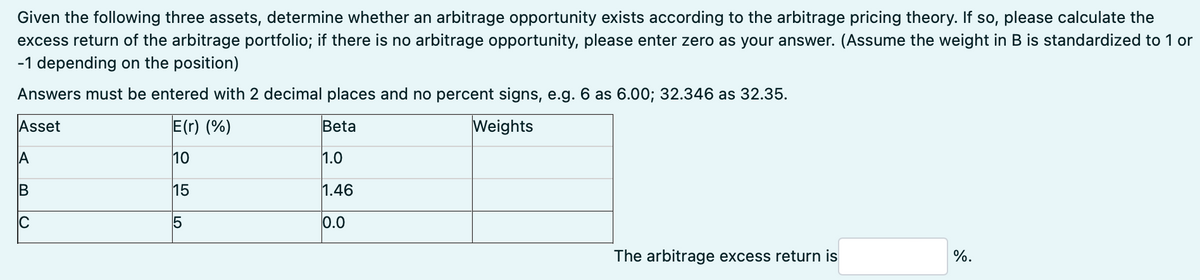 Given the following three assets, determine whether an arbitrage opportunity exists according to the arbitrage pricing theory. If so, please calculate the
excess return of the arbitrage portfolio; if there is no arbitrage opportunity, please enter zero as your answer. (Assume the weight in B is standardized to 1 or
-1 depending on the position)
Answers must be entered with 2 decimal places and no percent signs, e.g. 6 as 6.00; 32.346 as 32.35.
Asset
E(r) (%)
Beta
Weights
A
10
1.0
B
15
1.46
C
5
0.0
The arbitrage excess return is
%.