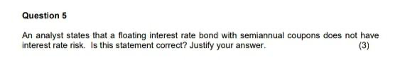 Question 5
An analyst states that a floating interest rate bond with semiannual coupons does not have
interest rate risk. Is this statement correct? Justify your answer.
(3)
