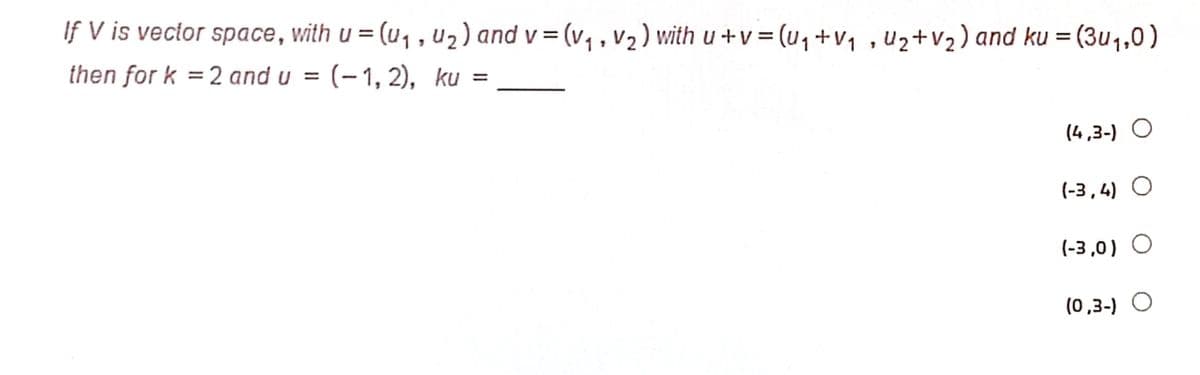 If V is vector space, with u = (u, , u) and v = (v, , v2) with u +v = (u, +v, , uz+V2) and ku = (3u1,0)
%3D
then for k =2 and u =
(-1, 2), ku =
%3D
(4,3-) O
(-3,4) O
(-3 ,0) O
(0,3-) O
