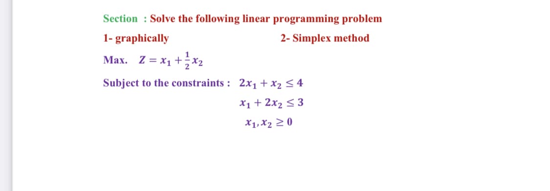 Section : Solve the following linear programming problem
1- graphically
2- Simplex method
Max. Z = x1 +x2
Subject to the constraints : 2x, + x2 < 4
X1 + 2x2 < 3
X1, X2 2 0
