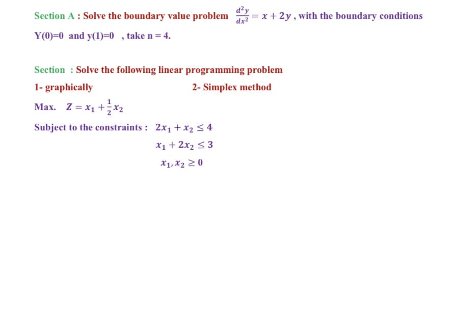 d²y
Section A : Solve the boundary value problem
dx2
= x + 2y , with the boundary conditions
Y(0)=0 and y(1)=0 , take n= 4.
Section : Solve the following linear programming problem
1- graphically
2- Simplex method
Max. Z = x1 +x2
Subject to the constraints : 2x1 + x2 < 4
x1 + 2x2 < 3
X1, X2 2 0
