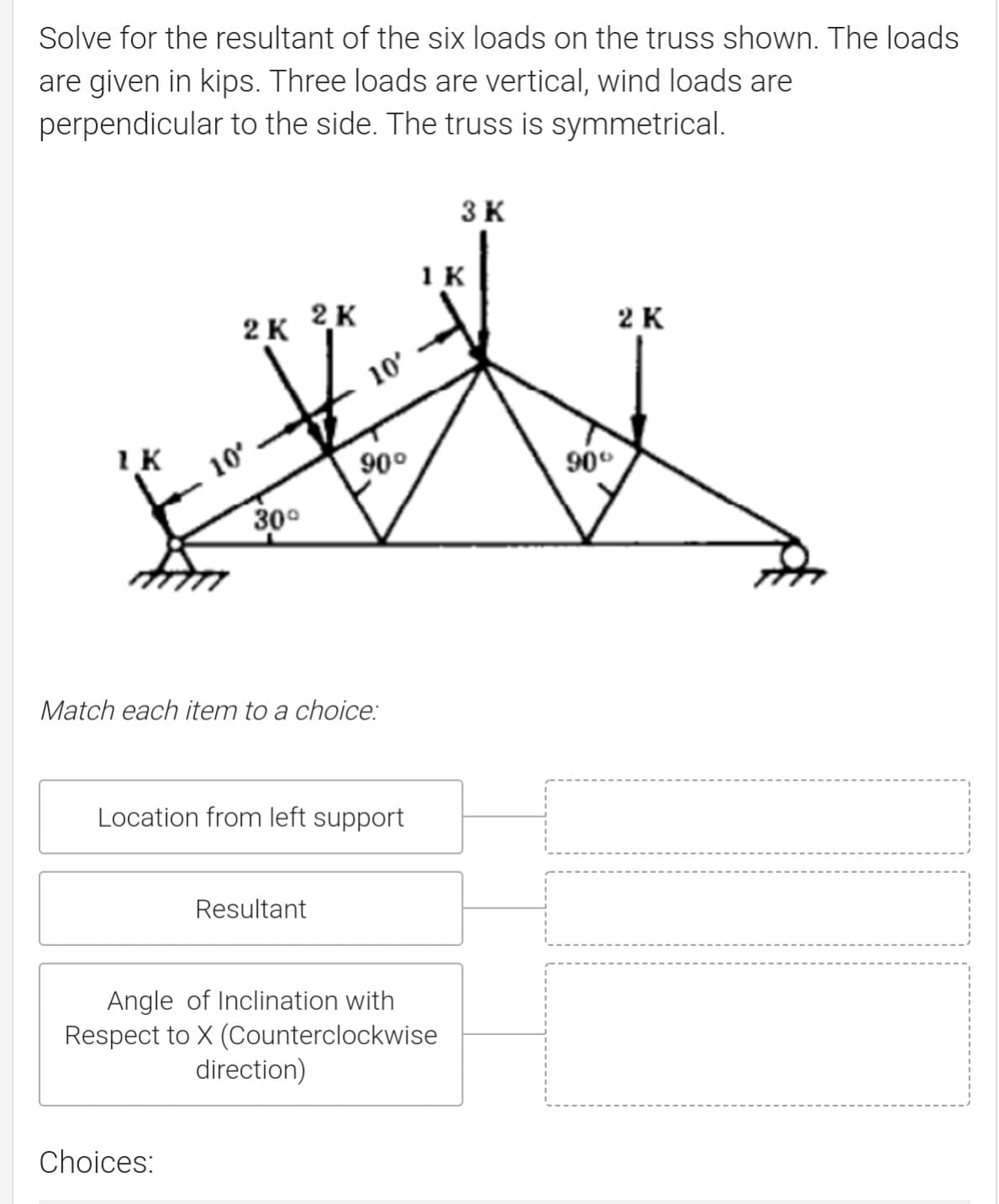 Solve for the resultant of the six loads on the truss shown. The loads
are given in kips. Three loads are vertical, wind loads are
perpendicular to the side. The truss is symmetrical.
3 K
1 K
2K 2K
2 K
10'
IK
10
90°
90°
30°
Match each item to a choice:
Location from left support
Resultant
Angle of Inclination with
Respect to X (Counterclockwise
direction)
Choices:
