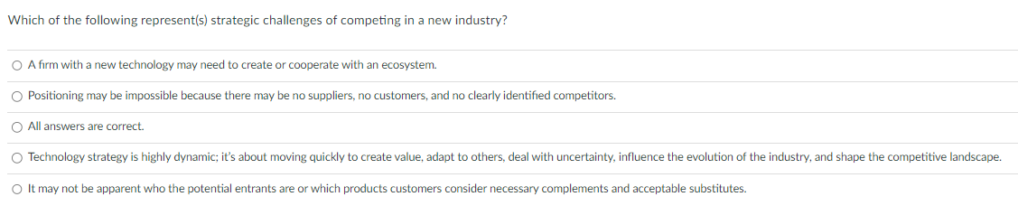 Which of the following represent(s) strategic challenges of competing in a new industry?
O A firm with a new technology may need to create or cooperate with an ecosystem.
O Positioning may be impossible because there may be no suppliers, no customers, and no clearly identified competitors.
O All answers are correct.
O Technology strategy is highly dynamic; it's about moving quickly to create value, adapt to others, deal with uncertainty, influence the evolution of the industry, and shape the competitive landscape.
O It may not be apparent who the potential entrants are or which products customers consider necessary complements and acceptable substitutes.