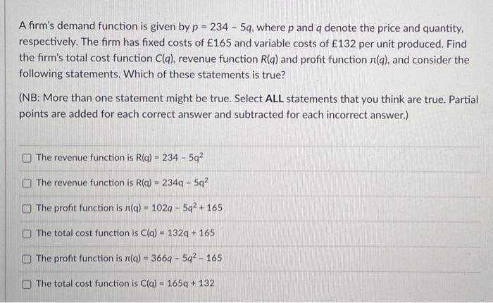 A firm's demand function is given by p = 234 - 5q, where p and q denote the price and quantity,
respectively. The firm has fixed costs of £165 and variable costs of £132 per unit produced. Find
the firm's total cost function C(q), revenue function R(q) and profit function n(g), and consider the
following statements. Which of these statements is true?
(NB: More than one statement might be true. Select ALL statements that you think are true. Partial
points are added for each correct answer and subtracted for each incorrect answer.)
The revenue function is R(g) = 234 - 5q?
%3D
O The revenue function is R(g) = 234g - 5q?
O The profit function is n(g) = 1029 - 5q? + 165
O The total cost function is C(g) = 132g + 165
!3!
The profit function is n(g) = 366q - 5q? - 165
O The total cost function is C(q) = 165g + 132

