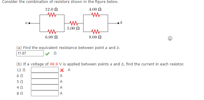 Consider the combination of resistors shown in the figure below.
12.0 N
4.00 N
5.00 N
6.00 N
8.00 N
(a) Find the equivalent resistance between point a and b.
11.67
(b) If a voltage of 49.9 V is applied between points a and b, find the current in each resistor.
12 N
X A
A
50
A
4Ω.
A
A
