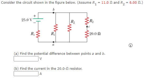Consider the circuit shown in the figure below. (Assume R, = 11.0 N and R, = 6.00 N.)
b
25.0 V
R2
R2
R1
R
20.0 Ω
(a) Find the potential difference between points a and b.
(b) Find the current in the 20.0-0 resistor.
A
