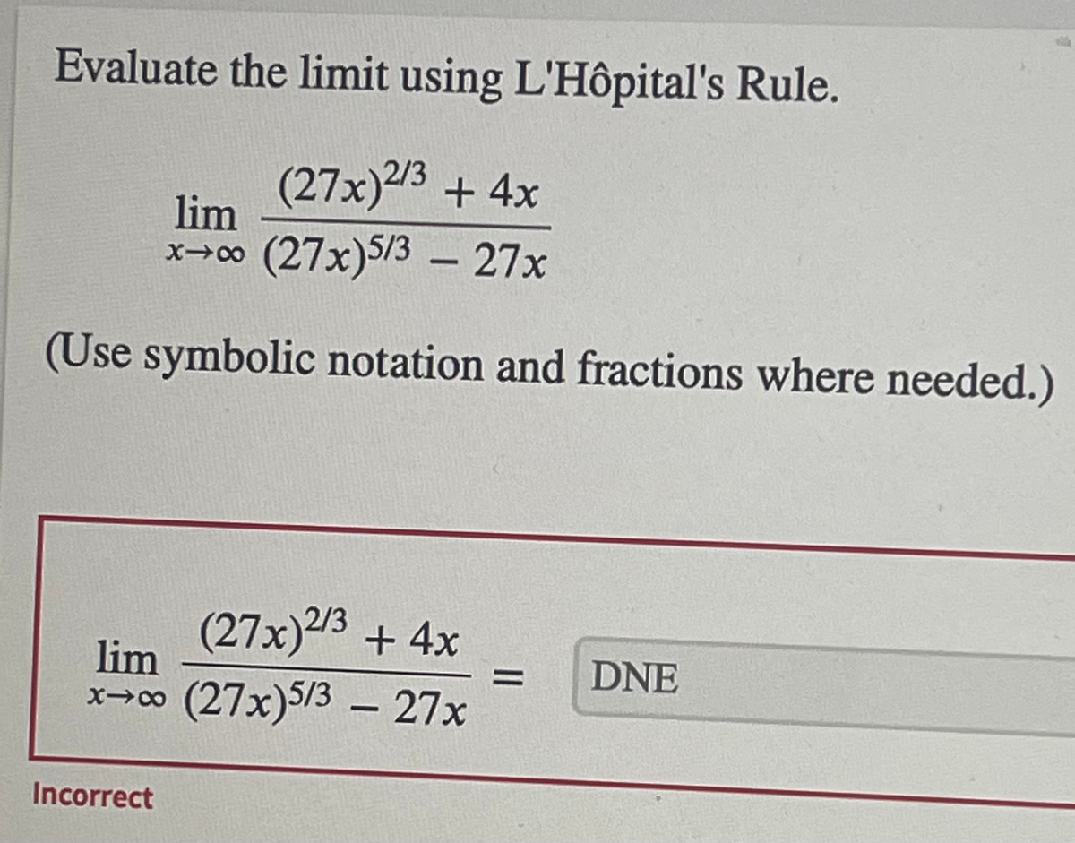 Evaluate the limit using L'Hôpital's Rule.
(27x)2/3 +4x
lim
x→∞ (27x)5/3 – 27x
-
(Use symbolic notation and fractions where needed.)
2/3
(27x)3 +4x
lim
DNE
x→co (27x)5/3 – 27x
Incorrect
