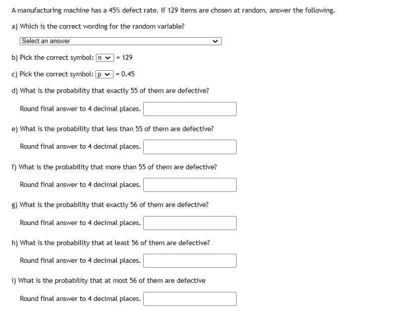 A manufacturing machine has a 45% defect rate. If 129 items are chosen at random, answer the following.
a) Which is the correct wording for the random variable?
Select an answer
b) Pick the correct symbol: n v
129
c) Pick the correct symbol: p
0.45
d) What is the probability that exactly 55 of them are defective?
Round final answer to 4 decimal places.
e) What is the probability that less than 55 of them are defective?
Round final answer to 4 decimal places.
f) What is the probability that more than 55 of them are defective?
Round final answer to 4 decimal places.
g) What is the probability that exactly 56 of them are defective?
Round final answer to 4 decimal places.
h) What is the probability that at least 56 of them are defective?
Round final answer to 4 decimal places.
i) What is the probability that at most 56 of them are defective
Round final answer to 4 decimal places.
