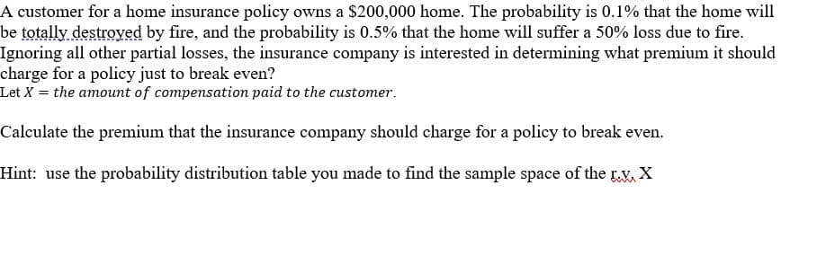 A customer for a home insurance policy owns a $200,000 home. The probability is 0.1% that the home will
be totally destroved by fire, and the probability is 0.5% that the home will suffer a 50% loss due to fire.
Ignoring all other partial losses, the insurance company is interested in determining what premium it should
charge for a policy just to break even?
Let X = the amount of compensation paid to the customer.
Calculate the premium that the insurance company should charge for a policy to break even.
Hint: use the probability distribution table you made to find the sample space of the rv, X
