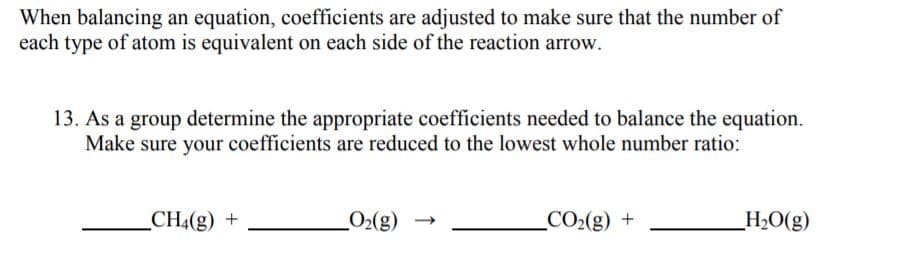 When balancing an equation, coefficients are adjusted to make sure that the number of
each type of atom is equivalent on each side of the reaction arrow.
13. As a group determine the appropriate coefficients needed to balance the equation.
Make sure your coefficients are reduced to the lowest whole number ratio:
_CH4(g) +
O2(g)
_CO2(g) +
_H2O(g)
