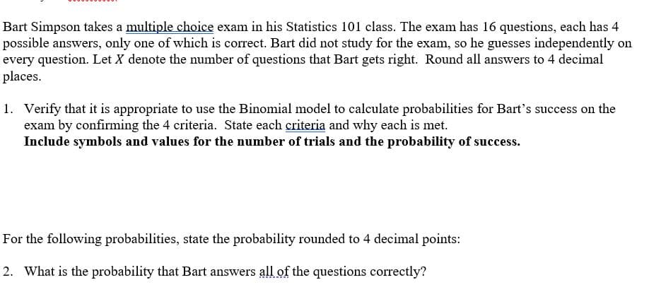 Bart Simpson takes a multiple choice exam in his Statistics 101 class. The exam has 16 questions, each has 4
possible answers, only one of which is correct. Bart did not study for the exam, so he guesses independently on
every question. Let X denote the number of questions that Bart gets right. Round all answers to 4 decimal
places.
1. Verify that it is appropriate to use the Binomial model to calculate probabilities for Bart's success on the
exam by confirming the 4 criteria. State each criteria and why each is met.
Include symbols and values for the number of trials and the probability of success.
For the following probabilities, state the probability rounded to 4 decimal points:
2. What is the probability that Bart answers all of the questions correctly?
