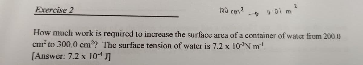 2
Exercise 2
100 cm ²
2
+ 0.01 m
How much work is required to increase the surface area of a container of water from 200.0
cm² to 300.0 cm²? The surface tension of water is 7.2 x 10-³N m¹.
[Answer: 7.2 x 104 J]