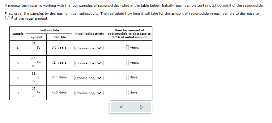 A medical technician is working with the four samples of radionuclides listed in the table below. Initially, each sample contains 23.00 μmol of the radionuclide.
First, order the samples by decreasing initial radioactivity. Then calculate how long it will take for the amount of radionuclide in each sample to decrease to
1/16 of the initial amount.
sample
A
B
с
D
symbol
55
26
152
63
88
39
59
radionuclide
26
Fe
Eu
Y
Fe
half-life
3.0 years
13. years
107. days
45.0 days
time for amount of
initial radioactivity radionuclide to decrease to
1/16 of initial amount
(choose one) ✓
(choose one) V
(choose one) V
(choose one) ✓
years
years
days
days